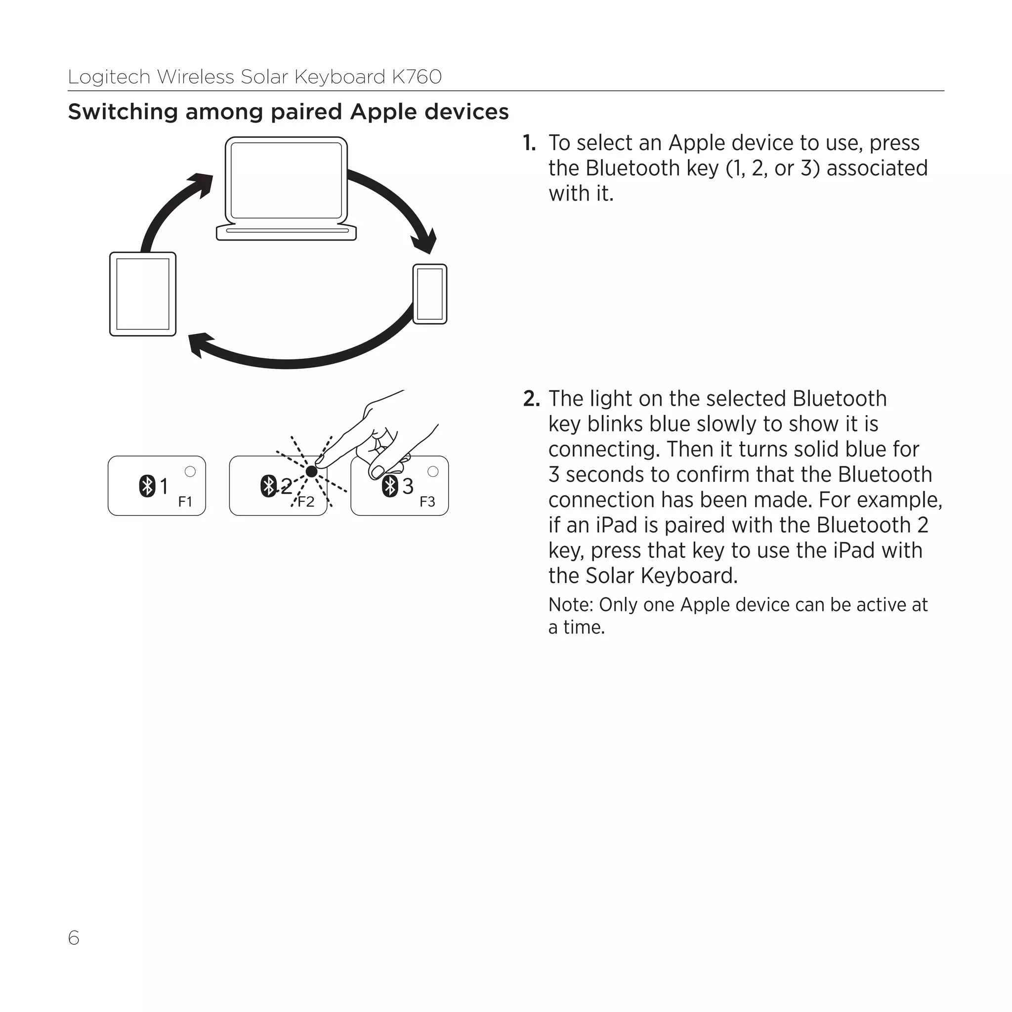 Logitech Wireless Solar Keyboard K760
6
Switching among paired Apple devices
1.	 To select an Apple device to use, press
the Bluetooth key (1, 2, or 3) associated
with it.
2.	The light on the selected Bluetooth
key blinks blue slowly to show it is
connecting. Then it turns solid blue for
3 seconds to confirm that the Bluetooth
connection has been made. For example,
if an iPad is paired with the Bluetooth 2
key, press that key to use the iPad with
the Solar Keyboard.
Note: Only one Apple device can be active at
a time.
 