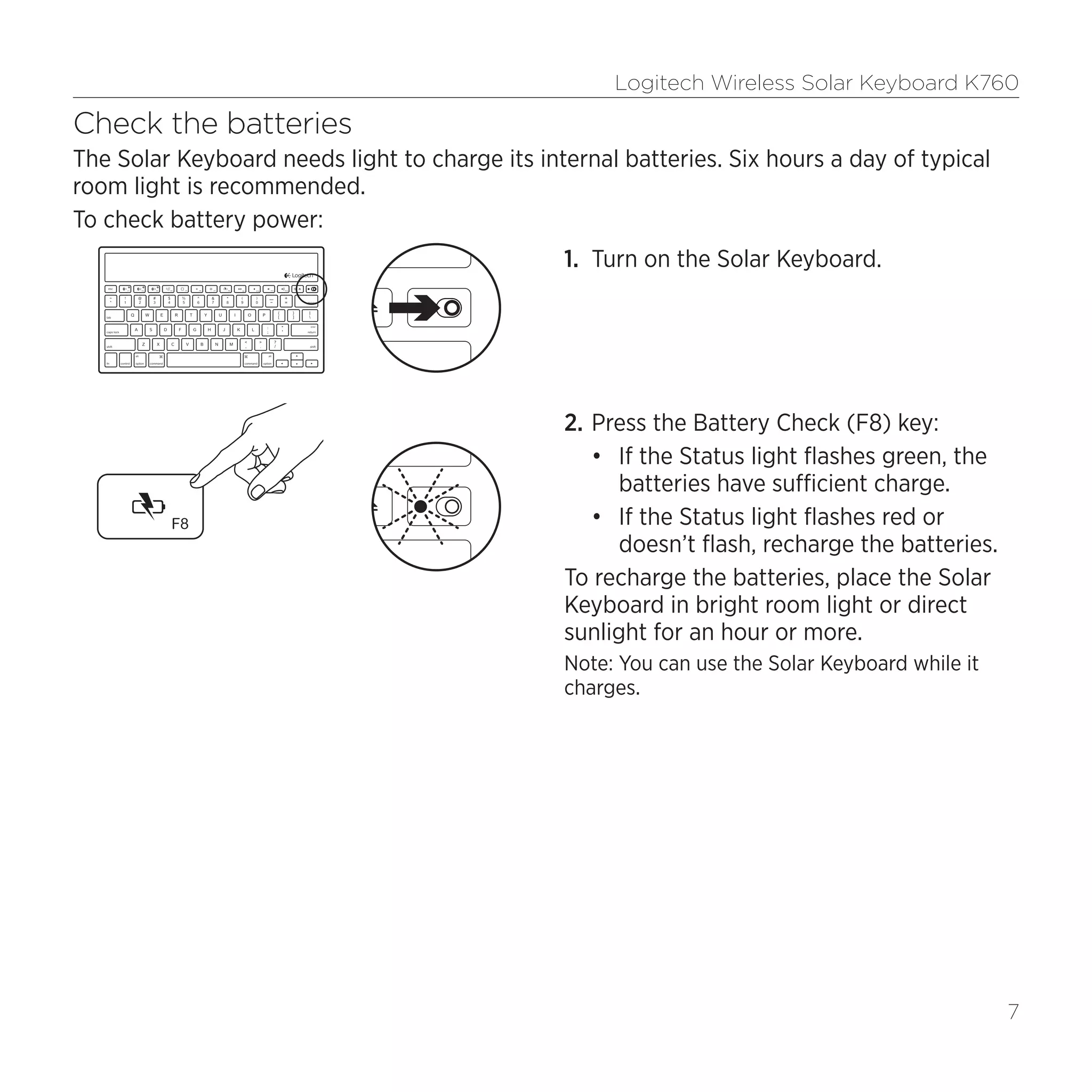 Logitech Wireless Solar Keyboard K760
7
Check the batteries
The Solar Keyboard needs light to charge its internal batteries. Six hours a day of typical
room light is recommended.
To check battery power:
1.	 Turn on the Solar Keyboard.
2.	Press the Battery Check (F8) key:
•	 If the Status light flashes green, the
batteries have sufficient charge.
•	 If the Status light flashes red or
doesn’t flash, recharge the batteries.
To recharge the batteries, place the Solar
Keyboard in bright room light or direct
sunlight for an hour or more.
Note: You can use the Solar Keyboard while it
charges.
 