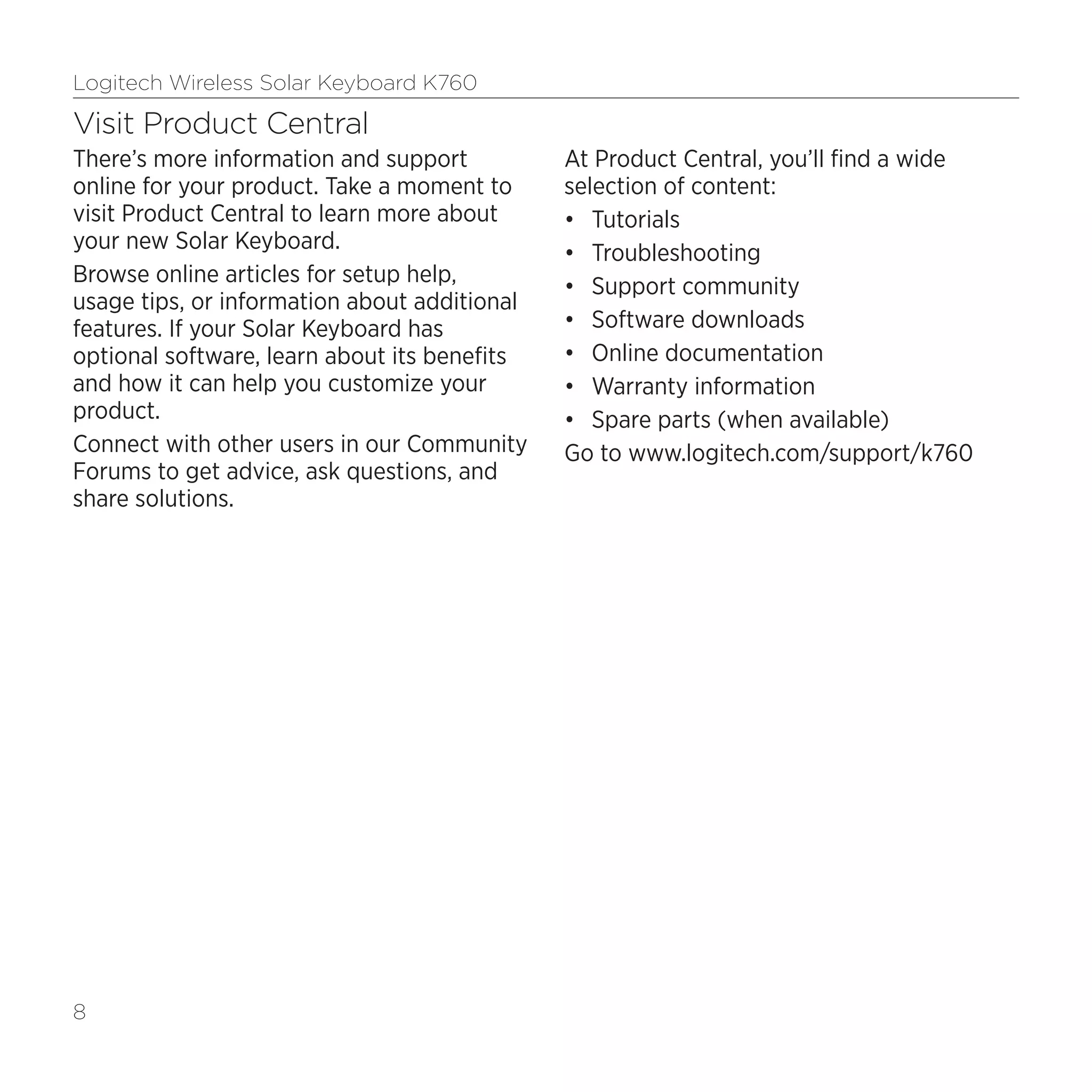 Logitech Wireless Solar Keyboard K760
8
Visit Product Central
There’s more information and support
online for your product. Take a moment to
visit Product Central to learn more about
your new Solar Keyboard.
Browse online articles for setup help,
usage tips, or information about additional
features. If your Solar Keyboard has
optional software, learn about its benefits
and how it can help you customize your
product.
Connect with other users in our Community
Forums to get advice, ask questions, and
share solutions.
At Product Central, you’ll find a wide
selection of content:
•	 Tutorials
•	 Troubleshooting
•	 Support community
•	 Software downloads
•	 Online documentation
•	 Warranty information
•	 Spare parts (when available)
Go to www.logitech.com/support/k760
 