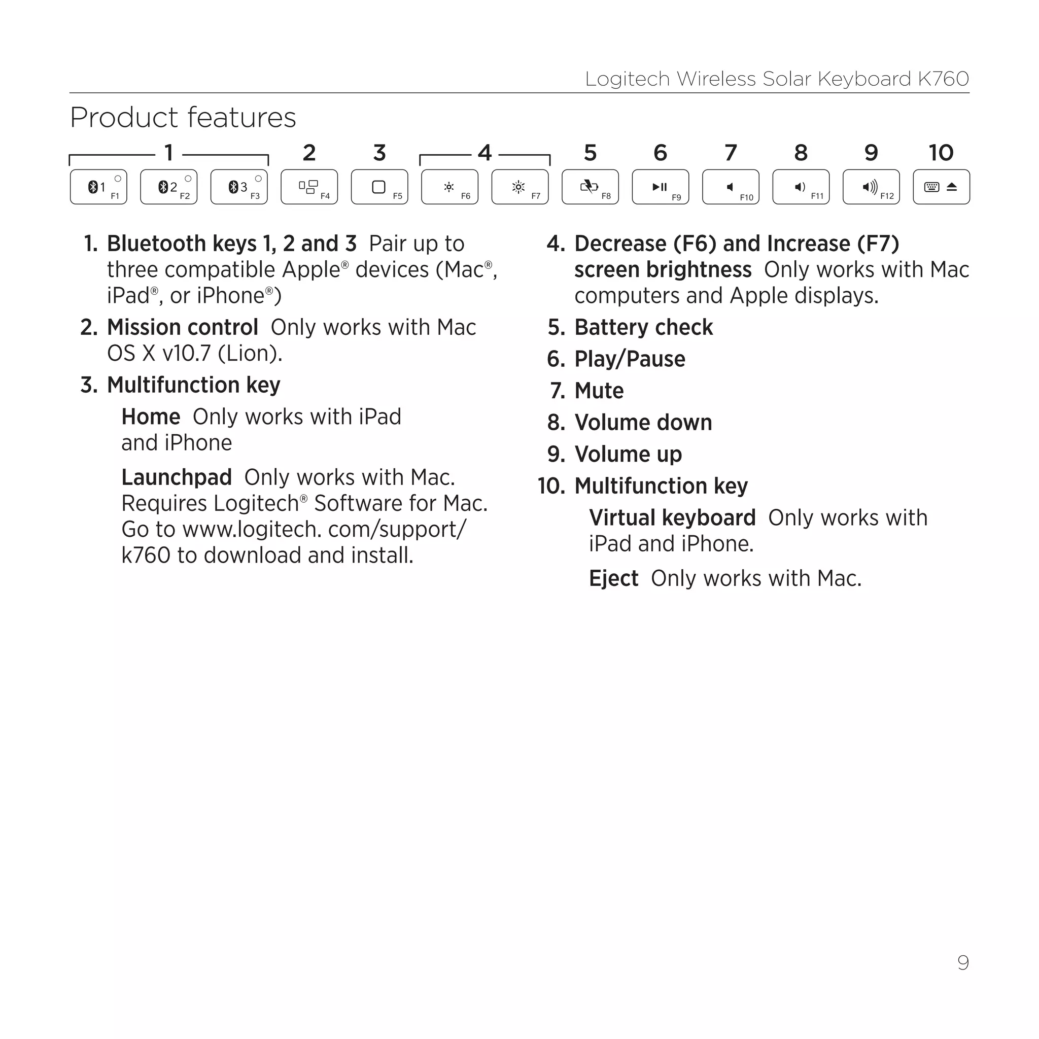 Logitech Wireless Solar Keyboard K760
9
Product features
1.	Bluetooth keys 1, 2 and 3 Pair up to
three compatible Apple® devices (Mac®,
iPad®, or iPhone®)
2.	Mission control Only works with Mac
OS X v10.7 (Lion).
3.	Multifunction key
Home Only works with iPad
and iPhone
Launchpad Only works with Mac.
Requires Logitech® Software for Mac.
Go to www.logitech. com/support/
k760 to download and install.
4.	Decrease (F6) and Increase (F7)
screen brightness Only works with Mac
computers and Apple displays.
5.	Battery check
6.	Play/Pause
7.	Mute
8.	Volume down
9.	Volume up
10.	Multifunction key
Virtual keyboard Only works with
iPad and iPhone.
Eject Only works with Mac.
1 2 4 5 6 7 8 1093
 