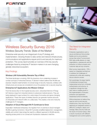 REPORT
www.fortinet.com	 1
Wireless Security Trends: State of the Market
Enterprise-wide security is an integral part of any IT strategy and
implementation. Growing threats to data center and network infrastructures,
communications and applications require end-to-end security for maximum
protection. This survey report provides an overview of the key security
challenges faced by enterprise IT decision-makers in an ever-changing,
globally networked ecosystem.
Key Findings
Wireless LAN Vulnerability Remains Top of Mind
The threat landscape is evolving. With the dynamics of an unrelenting increase in
number and type of networked devices, IT decision-makers believe their WLANs are
exposed. Despite implementation of a broad range of security measures, wireless LAN
infrastructure and access are considered to be at the greatest risk to security breaches.
Enterprise IoT Applications Are Mission Critical
From the factory floor to the hospital recovery room, networked Internet of Things
(IoT) devices range from industrial robotics to advanced medical sensors. They are
being deployed in huge numbers for a wide range of innovative and game-changing
applications. These new types of wireless devices can generate massive amounts
of critical data and network traffic on a daily basis. This creates a new set of security
challenges for IT managers.
Adoption of Cloud-Managed Wi-Fi Continues to Grow
Especially in distributed enterprises, the migration from on-premise to cloud-managed
WLANs is gaining momentum. Cloud Wi-Fi provides simplified deployment, management,
visibility and control. It also brings the need for a different approach to WLAN security:
requiring access points to run a broad set of protection measures in real time.
Wireless Security Survey 2016 The Need for Integrated
Security
Enterprise organizations want a
secure architecture that provides
flexible end-to-end protection
across their entire IT environment.
With high-profile attacks on major
organizations, cybersecurity and the
protection of critical company and
customer data are top concerns.
Most survey respondents—79%—
expect an integrated architecture
to address the challenges of
cybersecurity while also enabling
secure network access.
Not surprisingly, the large majority
of enterprises surveyed have
implemented some form of firewall,
authentication and antivirus. In
a significant change from last
year, there is notable growth in
the implementation of intrusion
protection and application
awareness/control worldwide.
While enterprises do believe they
need an end-to-end security
infrastructure, they may find that
deploying an integrated solution is
difficult to configure, deploy and
manage. Many security holes are
the result of incorrect setup; often
a result of products with different
management and control systems.
 