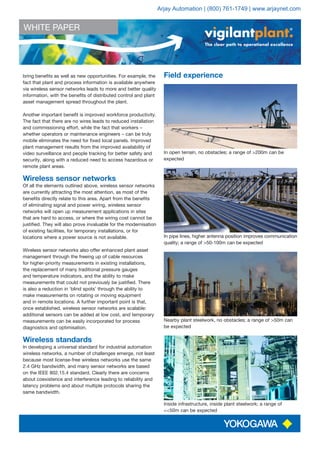 WHITE PAPER
The clear path to operational excellence
bring benefits as well as new opportunities. For example, the
fact that plant and process information is available anywhere
via wireless sensor networks leads to more and better quality
information, with the benefits of distributed control and plant
asset management spread throughout the plant.
Another important benefit is improved workforce productivity.
The fact that there are no wires leads to reduced installation
and commissioning effort, while the fact that workers –
whether operators or maintenance engineers – can be truly
mobile eliminates the need for fixed local panels. Improved
plant management results from the improved availability of
video surveillance and people tracking for better safety and
security, along with a reduced need to access hazardous or
remote plant areas.
Wireless sensor networks
Of all the elements outlined above, wireless sensor networks
are currently attracting the most attention, as most of the
benefits directly relate to this area. Apart from the benefits
of eliminating signal and power wiring, wireless sensor
networks will open up measurement applications in sites
that are hard to access, or where the wiring cost cannot be
justified. They will also prove invaluable for the modernisation
of existing facilities, for temporary installations, or for
locations where a power source is not available.
Wireless sensor networks also offer enhanced plant asset
management through the freeing up of cable resources
for higher-priority measurements in existing installations,
the replacement of many traditional pressure gauges
and temperature indicators, and the ability to make
measurements that could not previously be justified. There
is also a reduction in ‘blind spots’ through the ability to
make measurements on rotating or moving equipment
and in remote locations. A further important point is that,
once established, wireless sensor networks are scalable:
additional sensors can be added at low cost, and temporary
measurements can be easily incorporated for process
diagnostics and optimisation.
Wireless standards
In developing a universal standard for industrial automation
wireless networks, a number of challenges emerge, not least
because most license-free wireless networks use the same
2.4 GHz bandwidth, and many sensor networks are based
on the IEEE 802.15.4 standard. Clearly there are concerns
about coexistence and interference leading to reliability and
latency problems and about multiple protocols sharing the
same bandwidth.
Field experience
In open terrain, no obstacles; a range of >200m can be
expected
In pipe lines, higher antenna position improves communication
quality; a range of >50-100m can be expected
Nearby plant steelwork, no obstacles; a range of >50m can
be expected
Inside infrastructure, inside plant steelwork; a range of
<<50m can be expected
Arjay Automation | (800) 761-1749 | www.arjaynet.com
 