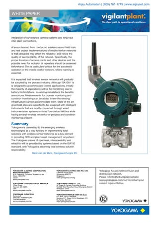 WHITE PAPER
The clear path to operational excellence
Yokogawa has an extensive sales and
distribution network.
Please refer to the European website
(www.yokogawa.com/eu) to contact your
nearest representative.
YOKOGAWA EUROPE BV
Euroweg 2
3825 HD AMERSFOORT
The Netherlands
www.yokogawa.com/eu
YOKOGAWA ELECTRIC CORPORATION
World Headquarters
9-32, Nakacho 2-chome, Musashino-shi
Tokyo 180-8750
Japan
www.yokogawa.com
YOKOGAWA CORPORATION OF AMERICA
2 Dart Road
Newnan GA 30265
USA
www.yokogawa.com/us
YOKOGAWA ELECTRIC ASIA Pte. LTD.
5 Bedok South Road
Singapore 469270
Singapore
www.yokogawa.com/sg
YOKOGAWA CHINA CO. LTD.
3F Tower D Cartelo Crocodile Building
No.568 West Tianshan Road Changing District
Shanghai, China
www.yokogawa.com/cn
YOKOGAWA MIDDLE EAST B.S.C.(c)
P.O. Box 10070, Manama
Building 577, Road 2516, Busaiteen 225
Muharraq, Bahrain
www.yokogawa.com/bh
integration of surveillance camera systems and long-haul
inter-plant connections.
A lesson learned from conducted wireless sensor field trials
and real project implementations of mobile worker networks
is that obstacles may affect the reliability, and hence the
quality of service (QoS), of the network. Specifically, the
proper location of access points and other devices and the
possible need for inclusion of repeaters should be assessed
beforehand. This is particularly critical for the successful
operation of the mobile worker network, where roaming is
essential.
It is expected that wireless sensor networks will gradually
be adopted by the process industry. Although ISA100.11a
is designed to accommodate control applications, initially
the majority of applications will be for monitoring due to
battery life limitations. In existing installations the benefits
are obvious. Measurements for process monitoring and
condition monitoring can be added where the existing
infrastructure cannot accommodate them. State of the art
greenfield sites are expected to be equipped with intelligent
instruments that are mostly connected through wired
instrumentation systems such as Foundation fieldbus while
having several wireless networks for process and condition
monitoring present.
Summary
Yokogawa is committed to the emerging wireless
technologies as a way forward in implementing total
solutions with wireless sensor networks as a key element
in providing DCS and plant asset management ‘anywhere’.
The Yokogawa values of openness, interoperability and
reliability will be provided by systems based on the ISA100
standard, with Yokogawa assuming total wireless solution
responsibility.
Henk van der Bent, Yokogawa Europe BV.
Arjay Automation | (800) 761-1749 | www.arjaynet.com
 