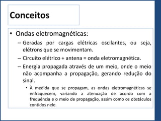 Conceitos
• Ondas eletromagnéticas:
– Geradas por cargas elétricas oscilantes, ou seja,
elétrons que se movimentam.
– Circuito elétrico + antena = onda eletromagnética.
– Energia propagada através de um meio, onde o meio
não acompanha a propagação, gerando redução do
sinal.
• À medida que se propagam, as ondas eletromagnéticas se
enfraquecem, variando a atenuação de acordo com a
frequência e o meio de propagação, assim como os obstáculos
contidos nele.
 