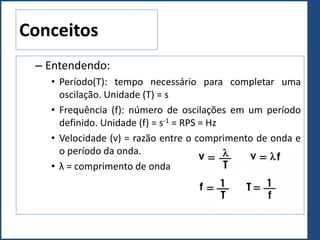Conceitos
– Entendendo:
• Período(T): tempo necessário para completar uma
oscilação. Unidade (T) = s
• Frequência (f): número de oscilações em um período
definido. Unidade (f) = s-1 = RPS = Hz
• Velocidade (v) = razão entre o comprimento de onda e
o período da onda.
• λ = comprimento de onda
 