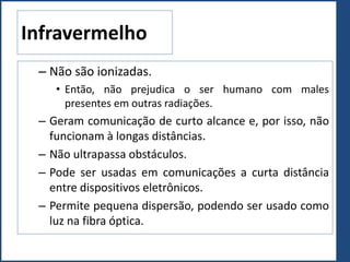 Infravermelho
– Não são ionizadas.
• Então, não prejudica o ser humano com males
presentes em outras radiações.
– Geram comunicação de curto alcance e, por isso, não
funcionam à longas distâncias.
– Não ultrapassa obstáculos.
– Pode ser usadas em comunicações a curta distância
entre dispositivos eletrônicos.
– Permite pequena dispersão, podendo ser usado como
luz na fibra óptica.
 