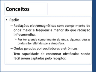 Conceitos
• Radio
– Radiações eletromagnéticas com comprimento de
onda maior e frequência menor do que radiação
infravermelha.
• Por ter grande comprimento de onda, algumas dessas
ondas são refletidas pela atmosfera.
– Ondas geradas por osciladores eletrônicos.
– Tem capacidade de contornar obstáculos sendo
fácil serem captadas pelo receptor.
 