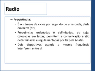 Radio
– Frequência:
• É o número de ciclos por segundo de uma onda, dada
em hertz (hz).
• Frequências ordenadas e delimitadas, ou seja,
colocadas em faixas, permitem a comunicação e são
determinadas e regulamentadas por lei pela Anatel.
• Dois dispositivos usando a mesma frequência
interferem entre si.
 