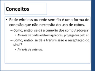 Conceitos
• Rede wireless ou rede sem fio é uma forma de
conexão que não necessita do uso de cabos.
– Como, então, se dá a conexão dos computadores?
• Através de ondas eletromagnéticas, propagadas pelo ar.
– Como, então, se dá a transmissão e receptação do
sinal?
• Através de antenas.
 