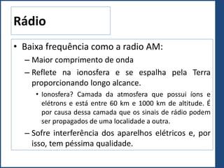 Rádio
• Baixa frequência como a radio AM:
– Maior comprimento de onda
– Reflete na ionosfera e se espalha pela Terra
proporcionando longo alcance.
• Ionosfera? Camada da atmosfera que possui íons e
elétrons e está entre 60 km e 1000 km de altitude. É
por causa dessa camada que os sinais de rádio podem
ser propagados de uma localidade a outra.
– Sofre interferência dos aparelhos elétricos e, por
isso, tem péssima qualidade.
 