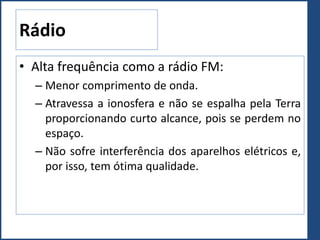 Rádio
• Alta frequência como a rádio FM:
– Menor comprimento de onda.
– Atravessa a ionosfera e não se espalha pela Terra
proporcionando curto alcance, pois se perdem no
espaço.
– Não sofre interferência dos aparelhos elétricos e,
por isso, tem ótima qualidade.
 