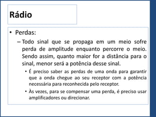 Rádio
• Perdas:
– Todo sinal que se propaga em um meio sofre
perda de amplitude enquanto percorre o meio.
Sendo assim, quanto maior for a distância para o
sinal, menor será a potência desse sinal.
• É preciso saber as perdas de uma onda para garantir
que a onda chegue ao seu receptor com a potência
necessária para reconhecida pelo receptor.
• Às vezes, para se compensar uma perda, é preciso usar
amplificadores ou direcionar.
 