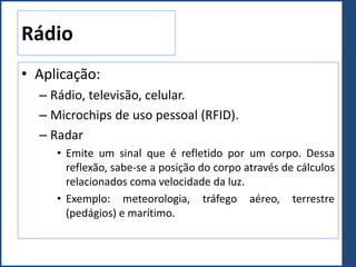 Rádio
• Aplicação:
– Rádio, televisão, celular.
– Microchips de uso pessoal (RFID).
– Radar
• Emite um sinal que é refletido por um corpo. Dessa
reflexão, sabe-se a posição do corpo através de cálculos
relacionados coma velocidade da luz.
• Exemplo: meteorologia, tráfego aéreo, terrestre
(pedágios) e marítimo.
 