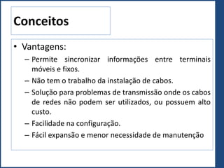 • Vantagens:
– Permite sincronizar informações entre terminais
móveis e fixos.
– Não tem o trabalho da instalação de cabos.
– Solução para problemas de transmissão onde os cabos
de redes não podem ser utilizados, ou possuem alto
custo.
– Facilidade na configuração.
– Fácil expansão e menor necessidade de manutenção
Conceitos
 