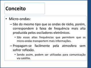 Conceito
• Micro-ondas:
– São do mesmo tipo que as ondas de rádio, porém,
correspondem à faixa de frequência mais alta
produzida pelos osciladores eletrônicos.
• São essas altas frequências que permitem que as
micro-ondas transportem mais informações.
– Propagam-se facilmente pela atmosfera sem
sofrer reflexão.
• Sendo assim, podem ser utilizadas para comunicação
via satélite.
 