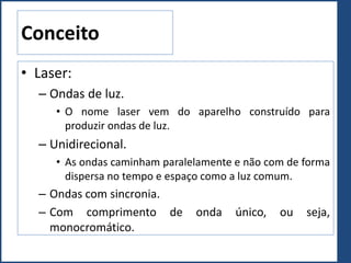 Conceito
• Laser:
– Ondas de luz.
• O nome laser vem do aparelho construído para
produzir ondas de luz.
– Unidirecional.
• As ondas caminham paralelamente e não com de forma
dispersa no tempo e espaço como a luz comum.
– Ondas com sincronia.
– Com comprimento de onda único, ou seja,
monocromático.
 
