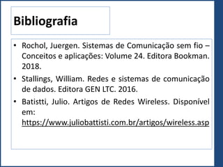 Bibliografia
• Rochol, Juergen. Sistemas de Comunicação sem fio –
Conceitos e aplicações: Volume 24. Editora Bookman.
2018.
• Stallings, William. Redes e sistemas de comunicação
de dados. Editora GEN LTC. 2016.
• Batistti, Julio. Artigos de Redes Wireless. Disponível
em:
https://www.juliobattisti.com.br/artigos/wireless.asp
 