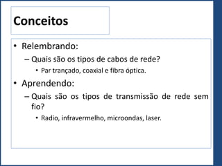 Conceitos
• Relembrando:
– Quais são os tipos de cabos de rede?
• Par trançado, coaxial e fibra óptica.
• Aprendendo:
– Quais são os tipos de transmissão de rede sem
fio?
• Radio, infravermelho, microondas, laser.
 