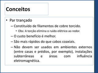 Conceitos
• Par trançado
– Constituído de filamentos de cobre torcido.
• Obs: A torção elimina o ruído elétrico ao redor.
– O custo benefício é melhor.
– São mais rápidos do que cabos coaxiais.
– Não devem ser usados em ambientes externos
(entre casas e prédios, por exemplo), instalações
subterrâneas e áreas com influência
eletromagnética.
 