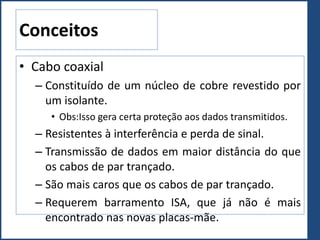 Conceitos
• Cabo coaxial
– Constituído de um núcleo de cobre revestido por
um isolante.
• Obs:Isso gera certa proteção aos dados transmitidos.
– Resistentes à interferência e perda de sinal.
– Transmissão de dados em maior distância do que
os cabos de par trançado.
– São mais caros que os cabos de par trançado.
– Requerem barramento ISA, que já não é mais
encontrado nas novas placas-mãe.
 