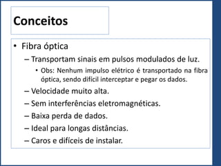 Conceitos
• Fibra óptica
– Transportam sinais em pulsos modulados de luz.
• Obs: Nenhum impulso elétrico é transportado na fibra
óptica, sendo difícil interceptar e pegar os dados.
– Velocidade muito alta.
– Sem interferências eletromagnéticas.
– Baixa perda de dados.
– Ideal para longas distâncias.
– Caros e difíceis de instalar.
 