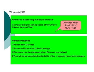 Automatic dispensing of Botulinum toxin
a magic drug for taking years off your face
Never beyond Teen
Human batteries
Power from Glucose
Process Glucose and obtain energy
Electrons can be obtained when Glucose is oxidized
Tiny wireless wearable/implantable chips – beyond nano technologies
Wireless in 2020
Another Killer
Application!
QOS - $$$
 