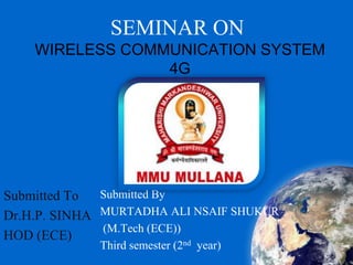 SEMINAR ON
WIRELESS COMMUNICATION SYSTEM
4G
Submitted By
MURTADHA ALI NSAIF SHUKUR
(M.Tech (ECE))
Third semester (2nd year)
Submitted To
Dr.H.P. SINHA
HOD (ECE)
 