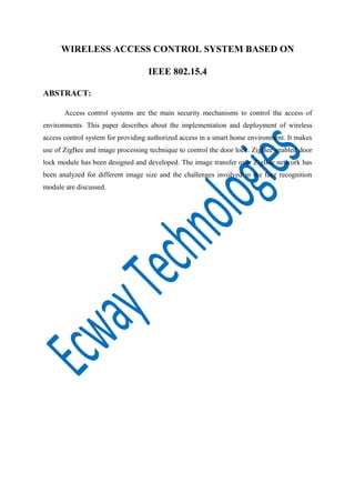 WIRELESS ACCESS CONTROL SYSTEM BASED ON
IEEE 802.15.4
ABSTRACT:
Access control systems are the main security mechanisms to control the access of
environments. This paper describes about the implementation and deployment of wireless
access control system for providing authorized access in a smart home environment. It makes
use of ZigBee and image processing technique to control the door lock. ZigBee enabled door
lock module has been designed and developed. The image transfer over ZigBee network has
been analyzed for different image size and the challenges involved in the face recognition
module are discussed.

 