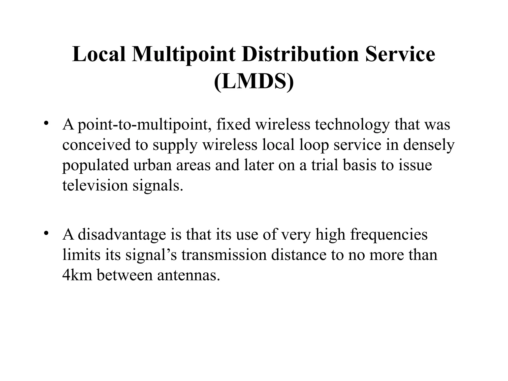 Local Multipoint Distribution Service
                  (LMDS)
• A point-to-multipoint, fixed wireless technology that was
  conceived to supply wireless local loop service in densely
  populated urban areas and later on a trial basis to issue
  television signals.

• A disadvantage is that its use of very high frequencies
  limits its signal’s transmission distance to no more than
  4km between antennas.
 