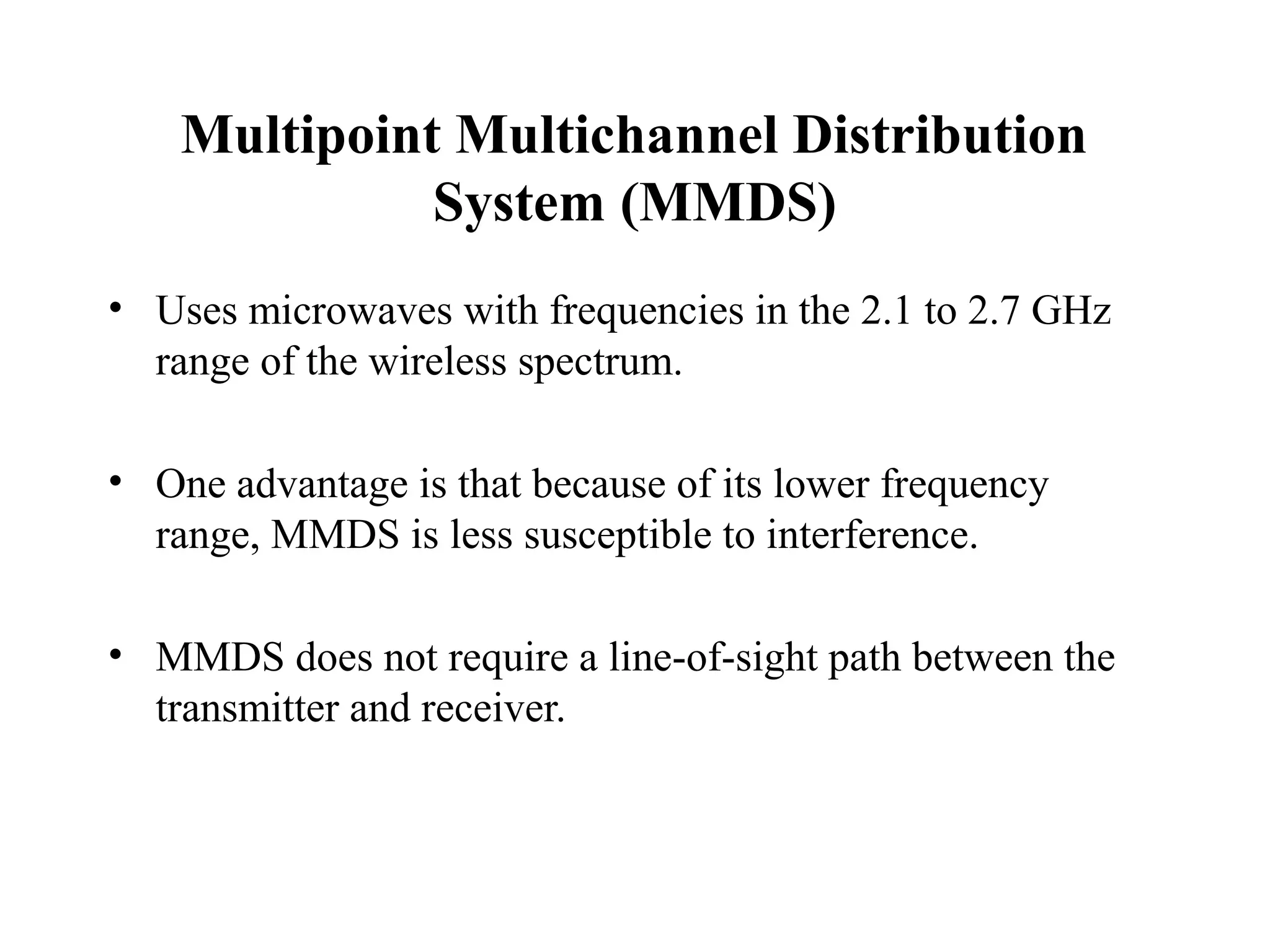 Multipoint Multichannel Distribution
              System (MMDS)
• Uses microwaves with frequencies in the 2.1 to 2.7 GHz
  range of the wireless spectrum.

• One advantage is that because of its lower frequency
  range, MMDS is less susceptible to interference.

• MMDS does not require a line-of-sight path between the
  transmitter and receiver.
 