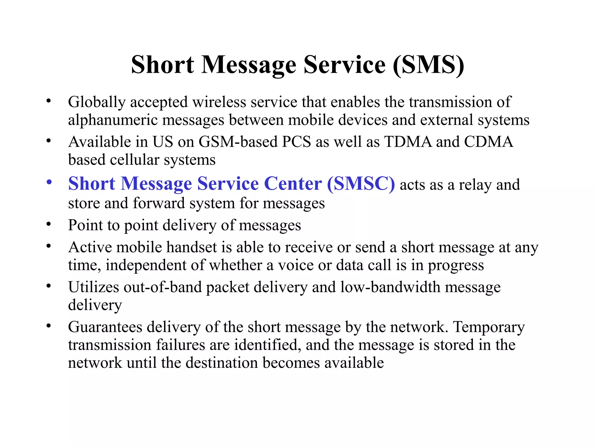 Short Message Service (SMS)
• Globally accepted wireless service that enables the transmission of
  alphanumeric messages between mobile devices and external systems
• Available in US on GSM-based PCS as well as TDMA and CDMA
  based cellular systems
• Short Message Service Center (SMSC) acts as a relay and
    store and forward system for messages
•   Point to point delivery of messages
•   Active mobile handset is able to receive or send a short message at any
    time, independent of whether a voice or data call is in progress
•   Utilizes out-of-band packet delivery and low-bandwidth message
    delivery
•   Guarantees delivery of the short message by the network. Temporary
    transmission failures are identified, and the message is stored in the
    network until the destination becomes available
 