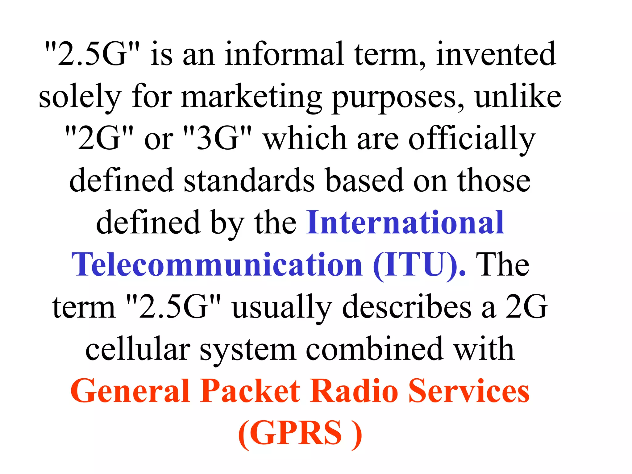 "2.5G" is an informal term, invented
solely for marketing purposes, unlike
  "2G" or "3G" which are officially
  defined standards based on those
     defined by the International
   Telecommunication (ITU). The
 term "2.5G" usually describes a 2G
    cellular system combined with
   General Packet Radio Services
                (GPRS )
 