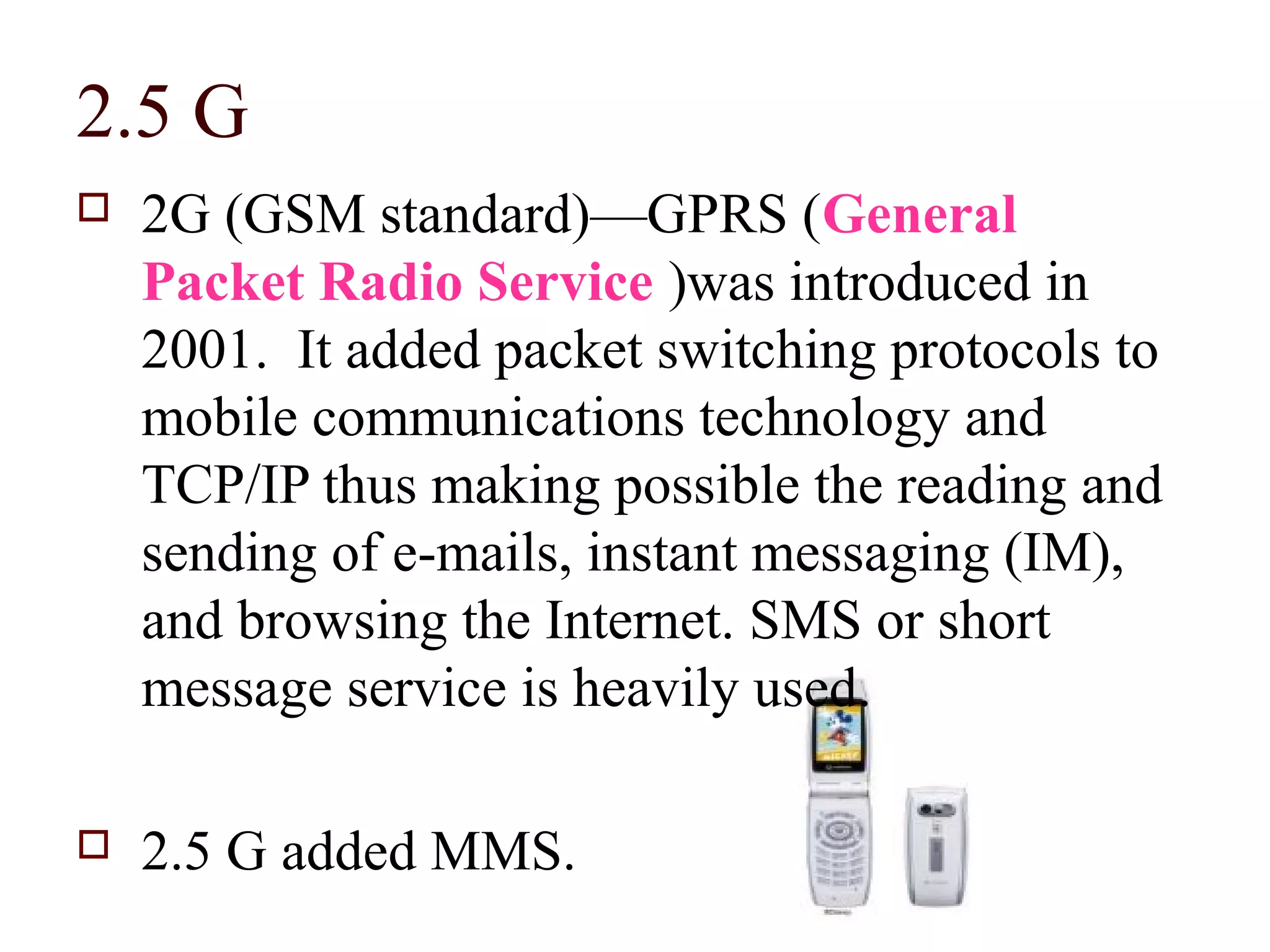 2.5 G
   2G (GSM standard)—GPRS (General
    Packet Radio Service )was introduced in
    2001. It added packet switching protocols to
    mobile communications technology and
    TCP/IP thus making possible the reading and
    sending of e-mails, instant messaging (IM),
    and browsing the Internet. SMS or short
    message service is heavily used.

   2.5 G added MMS.
 