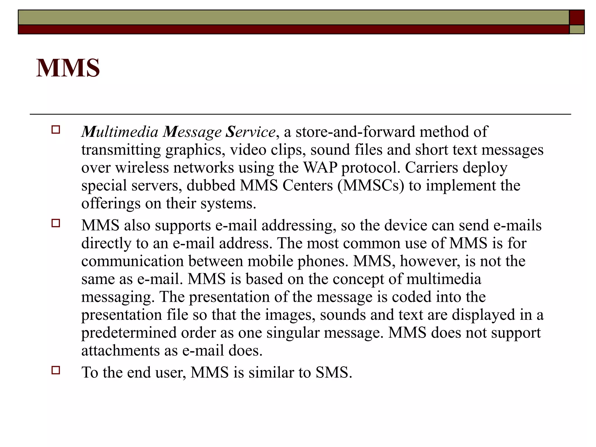 MMS

   Multimedia Message Service, a store-and-forward method of
    transmitting graphics, video clips, sound files and short text messages
    over wireless networks using the WAP protocol. Carriers deploy
    special servers, dubbed MMS Centers (MMSCs) to implement the
    offerings on their systems.
   MMS also supports e-mail addressing, so the device can send e-mails
    directly to an e-mail address. The most common use of MMS is for
    communication between mobile phones. MMS, however, is not the
    same as e-mail. MMS is based on the concept of multimedia
    messaging. The presentation of the message is coded into the
    presentation file so that the images, sounds and text are displayed in a
    predetermined order as one singular message. MMS does not support
    attachments as e-mail does.
   To the end user, MMS is similar to SMS.
 