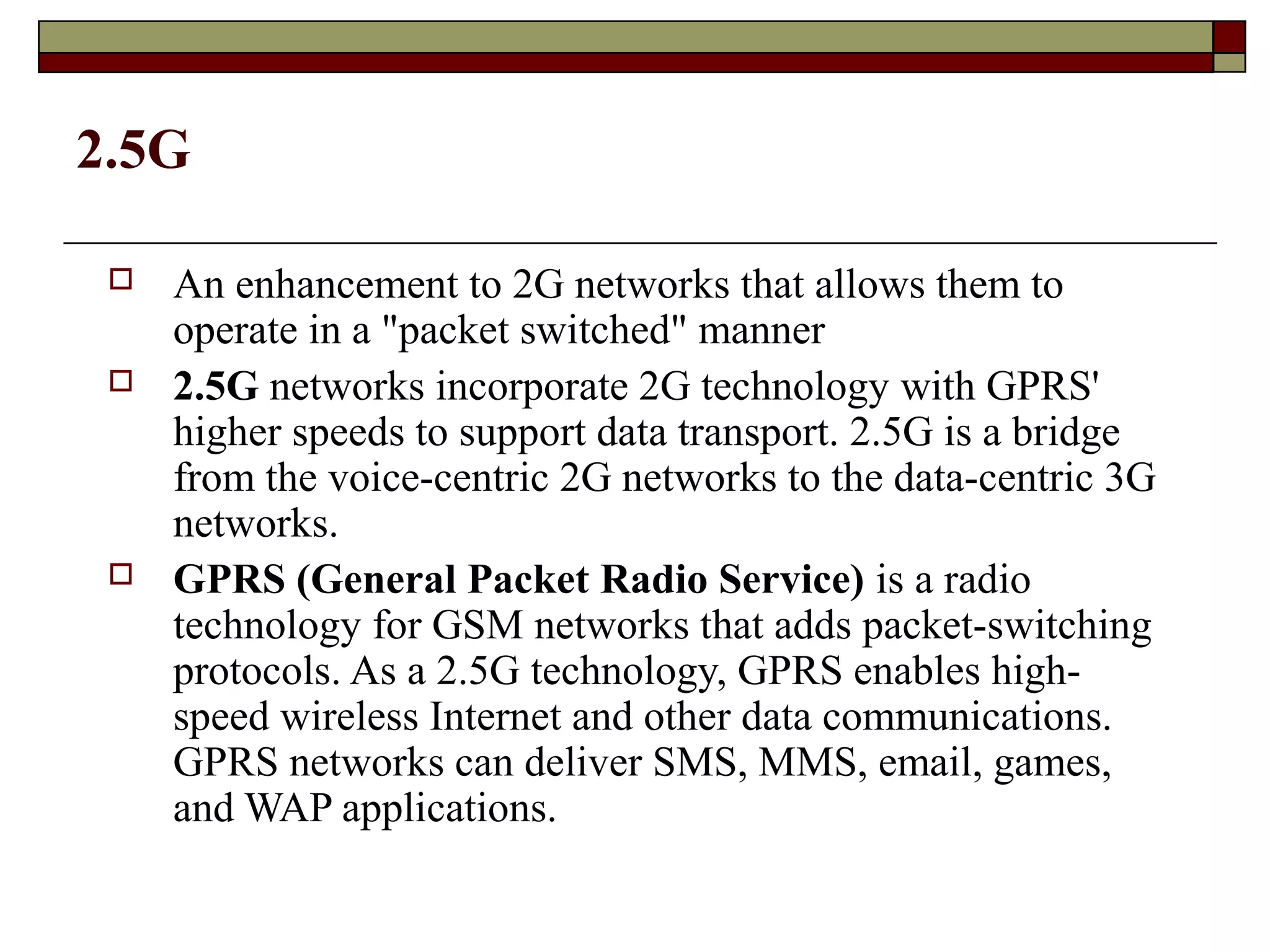 2.5G

    An enhancement to 2G networks that allows them to
     operate in a "packet switched" manner
    2.5G networks incorporate 2G technology with GPRS'
     higher speeds to support data transport. 2.5G is a bridge
     from the voice-centric 2G networks to the data-centric 3G
     networks.
    GPRS (General Packet Radio Service) is a radio
     technology for GSM networks that adds packet-switching
     protocols. As a 2.5G technology, GPRS enables high-
     speed wireless Internet and other data communications.
     GPRS networks can deliver SMS, MMS, email, games,
     and WAP applications.
 