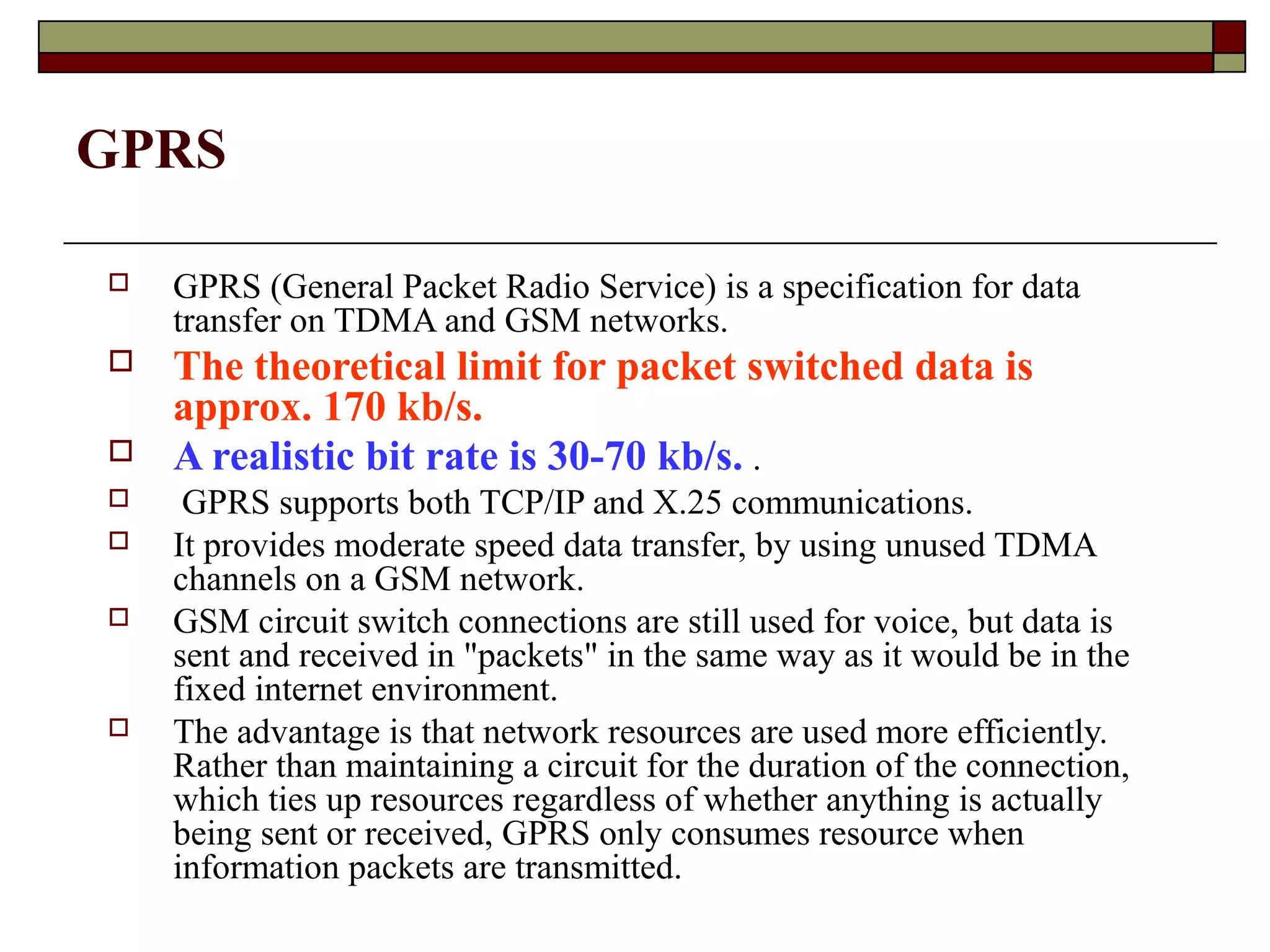 GPRS

   GPRS (General Packet Radio Service) is a specification for data
    transfer on TDMA and GSM networks.
   The theoretical limit for packet switched data is
    approx. 170 kb/s.
   A realistic bit rate is 30-70 kb/s. .
    GPRS supports both TCP/IP and X.25 communications.
   It provides moderate speed data transfer, by using unused TDMA
    channels on a GSM network.
   GSM circuit switch connections are still used for voice, but data is
    sent and received in "packets" in the same way as it would be in the
    fixed internet environment.
   The advantage is that network resources are used more efficiently.
    Rather than maintaining a circuit for the duration of the connection,
    which ties up resources regardless of whether anything is actually
    being sent or received, GPRS only consumes resource when
    information packets are transmitted.
 