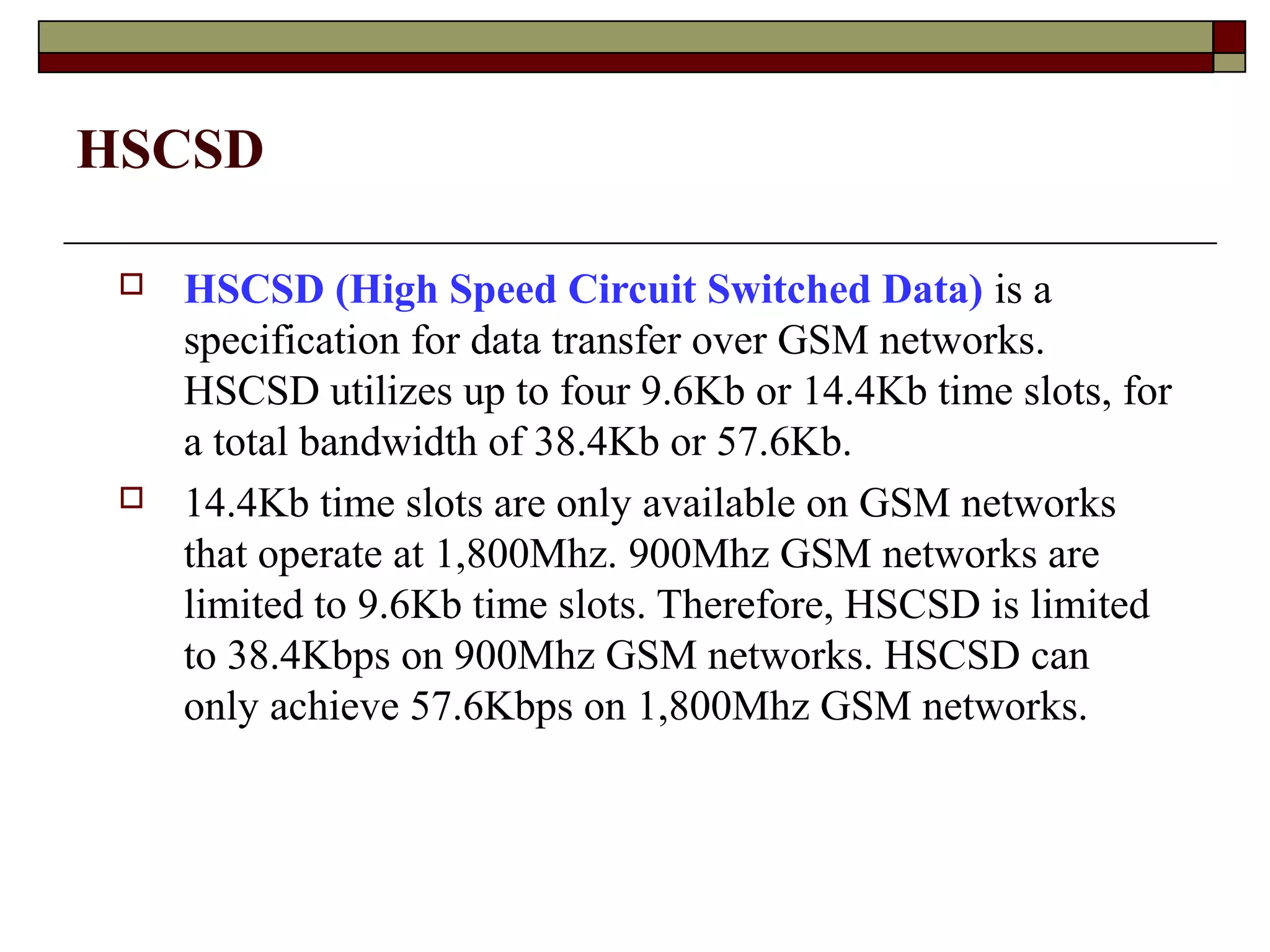 HSCSD

    HSCSD (High Speed Circuit Switched Data) is a
     specification for data transfer over GSM networks.
     HSCSD utilizes up to four 9.6Kb or 14.4Kb time slots, for
     a total bandwidth of 38.4Kb or 57.6Kb.
    14.4Kb time slots are only available on GSM networks
     that operate at 1,800Mhz. 900Mhz GSM networks are
     limited to 9.6Kb time slots. Therefore, HSCSD is limited
     to 38.4Kbps on 900Mhz GSM networks. HSCSD can
     only achieve 57.6Kbps on 1,800Mhz GSM networks.
 