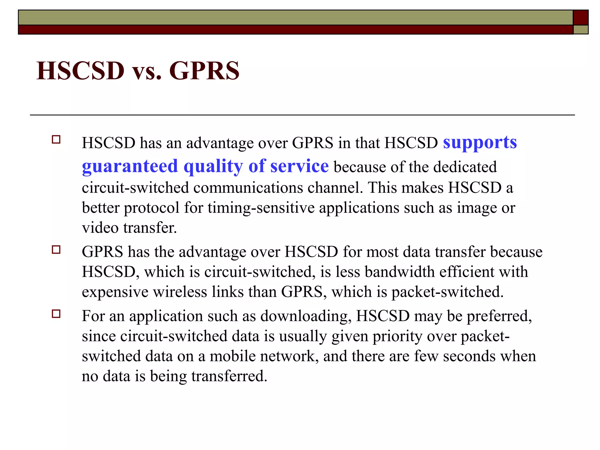 HSCSD vs. GPRS

    HSCSD has an advantage over GPRS in that HSCSD supports
     guaranteed quality of service because of the dedicated
     circuit-switched communications channel. This makes HSCSD a
     better protocol for timing-sensitive applications such as image or
     video transfer.
    GPRS has the advantage over HSCSD for most data transfer because
     HSCSD, which is circuit-switched, is less bandwidth efficient with
     expensive wireless links than GPRS, which is packet-switched.
    For an application such as downloading, HSCSD may be preferred,
     since circuit-switched data is usually given priority over packet-
     switched data on a mobile network, and there are few seconds when
     no data is being transferred.
 