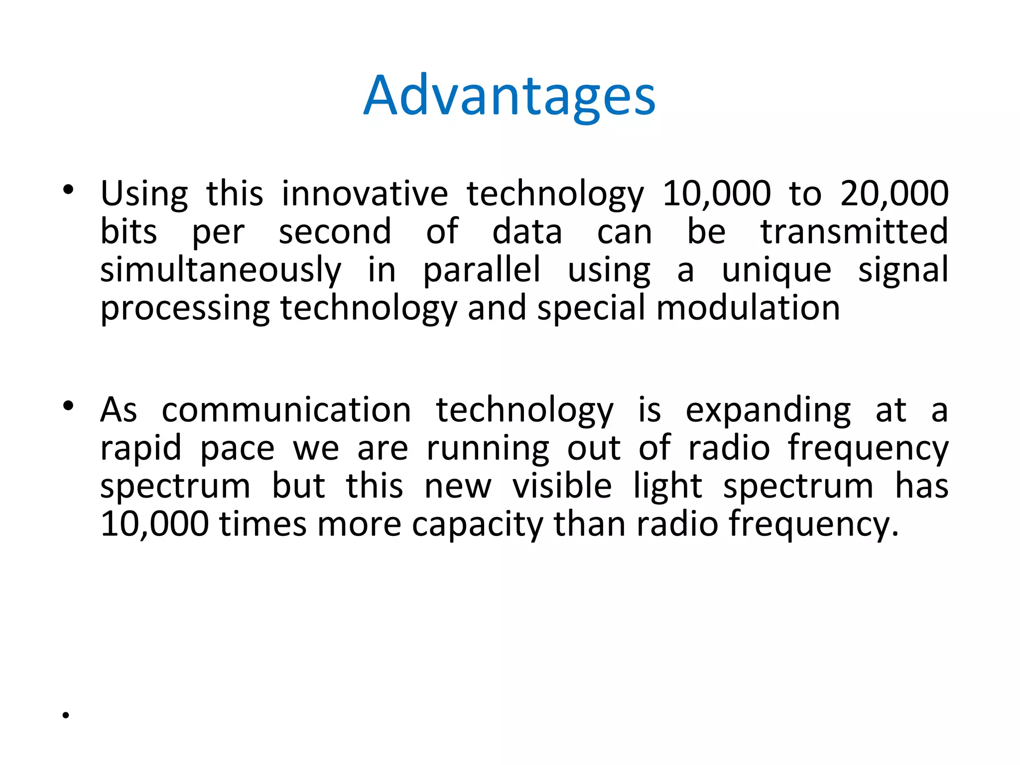 Advantages
• Using this innovative technology 10,000 to 20,000
  bits per second of data can be transmitted
  simultaneously in parallel using a unique signal
  processing technology and special modulation

• As communication technology is expanding at a
  rapid pace we are running out of radio frequency
  spectrum but this new visible light spectrum has
  10,000 times more capacity than radio frequency.



•
 
