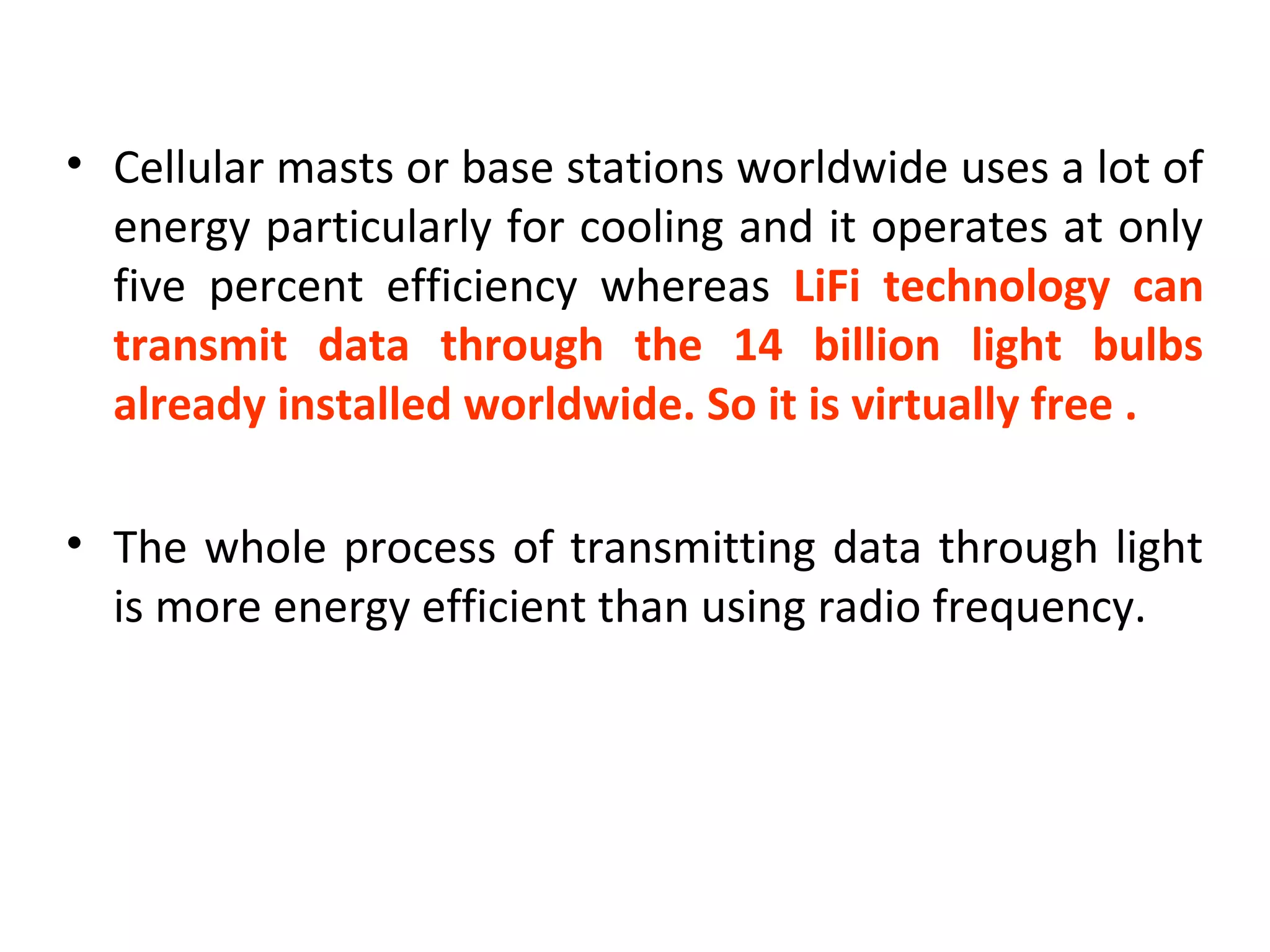 • Cellular masts or base stations worldwide uses a lot of
  energy particularly for cooling and it operates at only
  five percent efficiency whereas LiFi technology can
  transmit data through the 14 billion light bulbs
  already installed worldwide. So it is virtually free .

• The whole process of transmitting data through light
  is more energy efficient than using radio frequency.
 