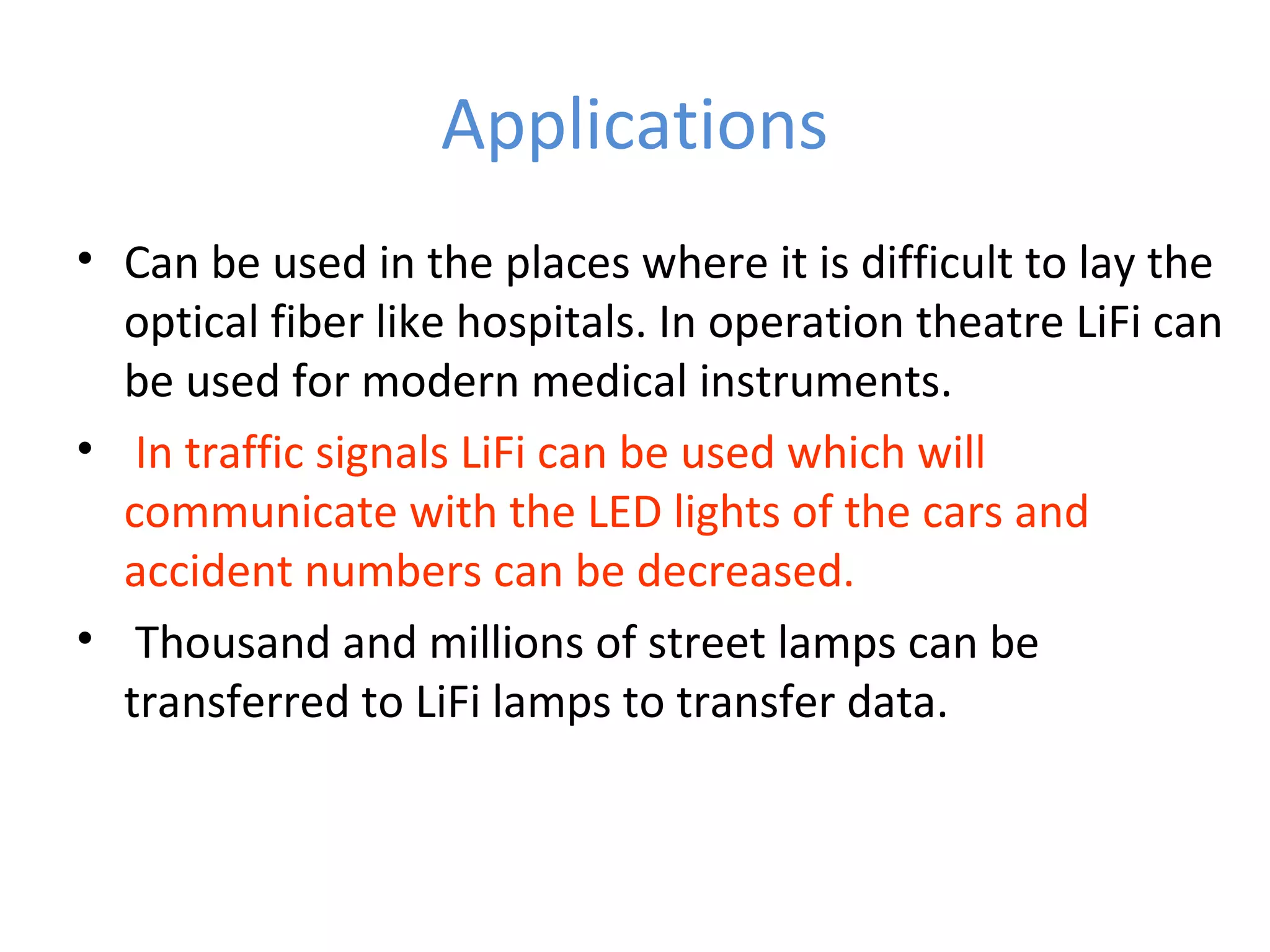 Applications
• Can be used in the places where it is difficult to lay the
  optical fiber like hospitals. In operation theatre LiFi can
  be used for modern medical instruments.
• In traffic signals LiFi can be used which will
  communicate with the LED lights of the cars and
  accident numbers can be decreased.
• Thousand and millions of street lamps can be
  transferred to LiFi lamps to transfer data.
 