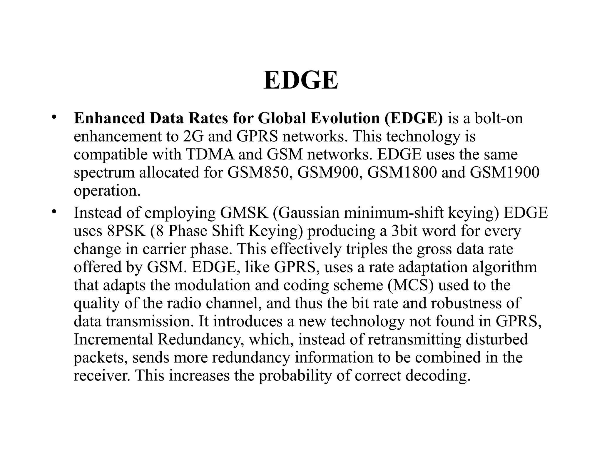 EDGE
• Enhanced Data Rates for Global Evolution (EDGE) is a bolt-on
  enhancement to 2G and GPRS networks. This technology is
  compatible with TDMA and GSM networks. EDGE uses the same
  spectrum allocated for GSM850, GSM900, GSM1800 and GSM1900
  operation.
• Instead of employing GMSK (Gaussian minimum-shift keying) EDGE
  uses 8PSK (8 Phase Shift Keying) producing a 3bit word for every
  change in carrier phase. This effectively triples the gross data rate
  offered by GSM. EDGE, like GPRS, uses a rate adaptation algorithm
  that adapts the modulation and coding scheme (MCS) used to the
  quality of the radio channel, and thus the bit rate and robustness of
  data transmission. It introduces a new technology not found in GPRS,
  Incremental Redundancy, which, instead of retransmitting disturbed
  packets, sends more redundancy information to be combined in the
  receiver. This increases the probability of correct decoding.
 