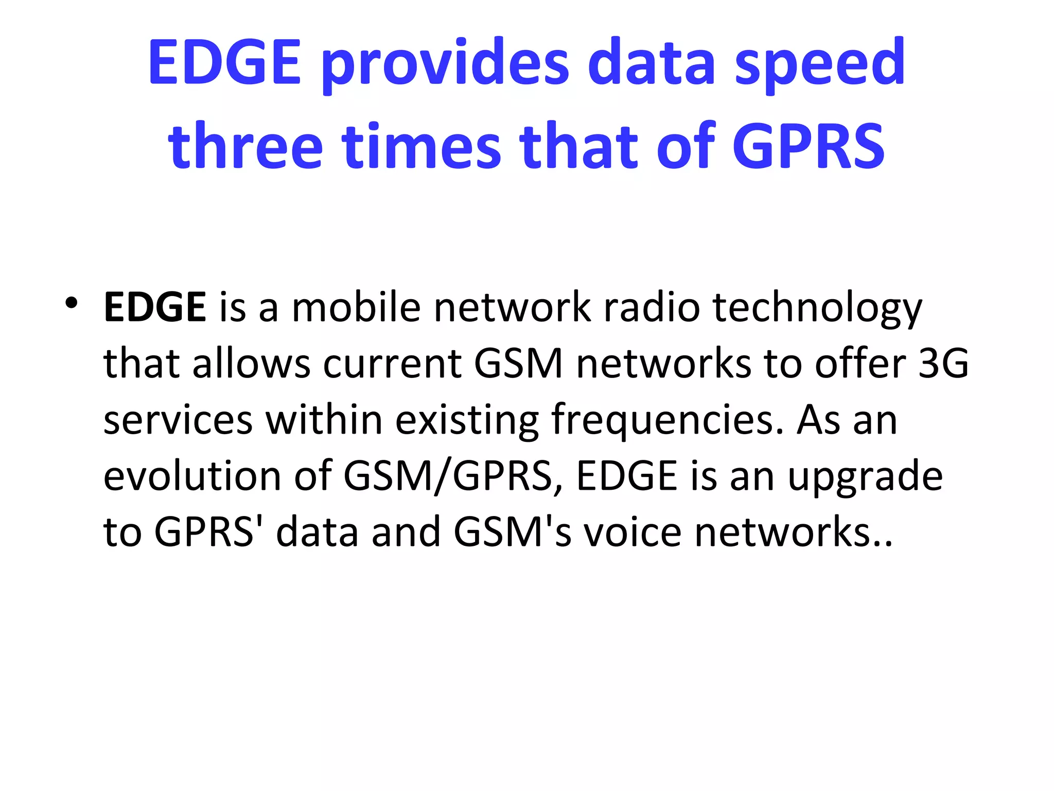 EDGE provides data speed
     three times that of GPRS

• EDGE is a mobile network radio technology
  that allows current GSM networks to offer 3G
  services within existing frequencies. As an
  evolution of GSM/GPRS, EDGE is an upgrade
  to GPRS' data and GSM's voice networks..
 