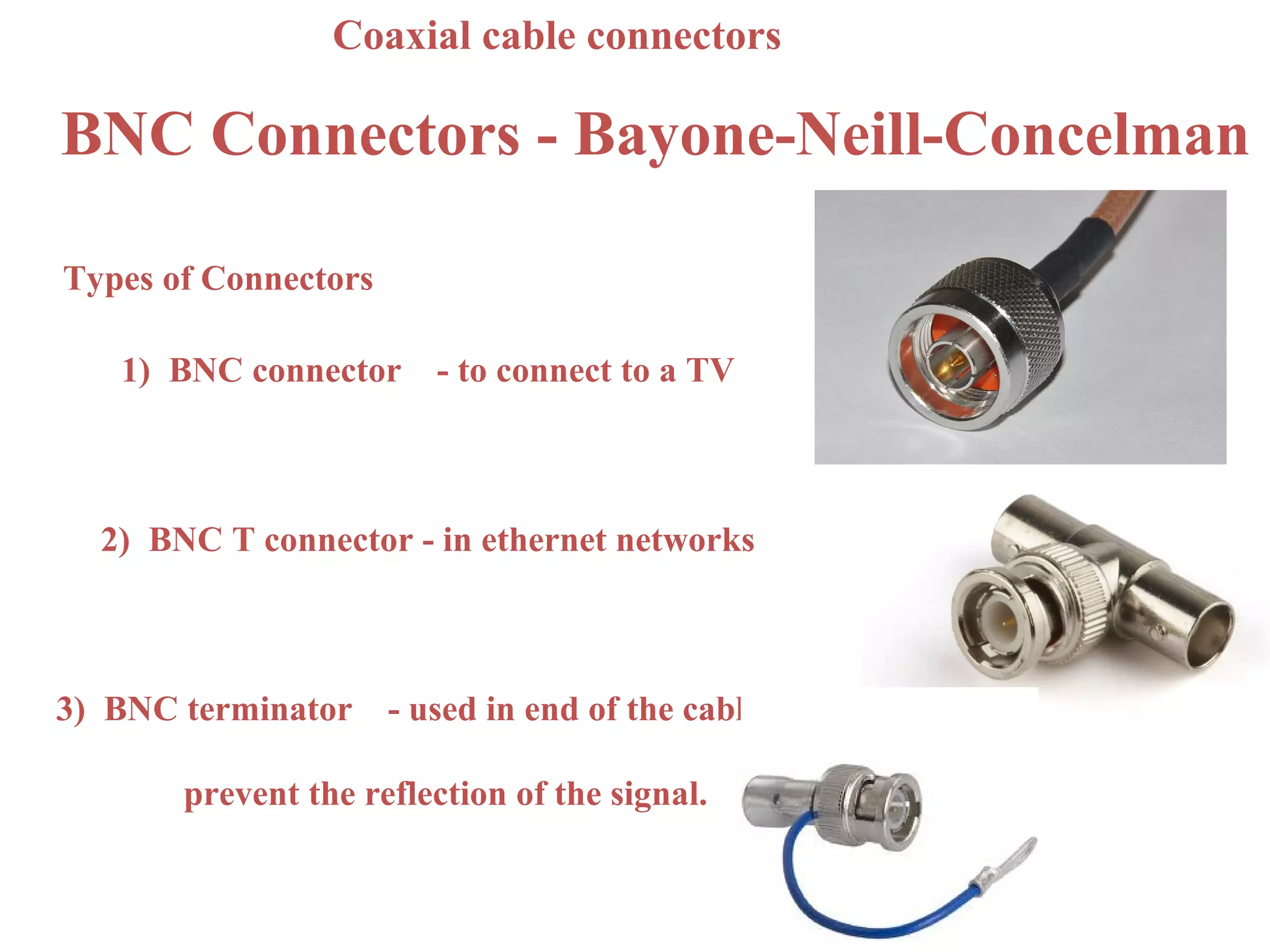 Coaxial cable connectors

BNC Connectors - Bayone-Neill-Concelman

Types of Connectors

   1) BNC connector      - to connect to a TV



  2) BNC T connector - in ethernet networks



3) BNC terminator     - used in end of the cable to

       prevent the reflection of the signal.
 