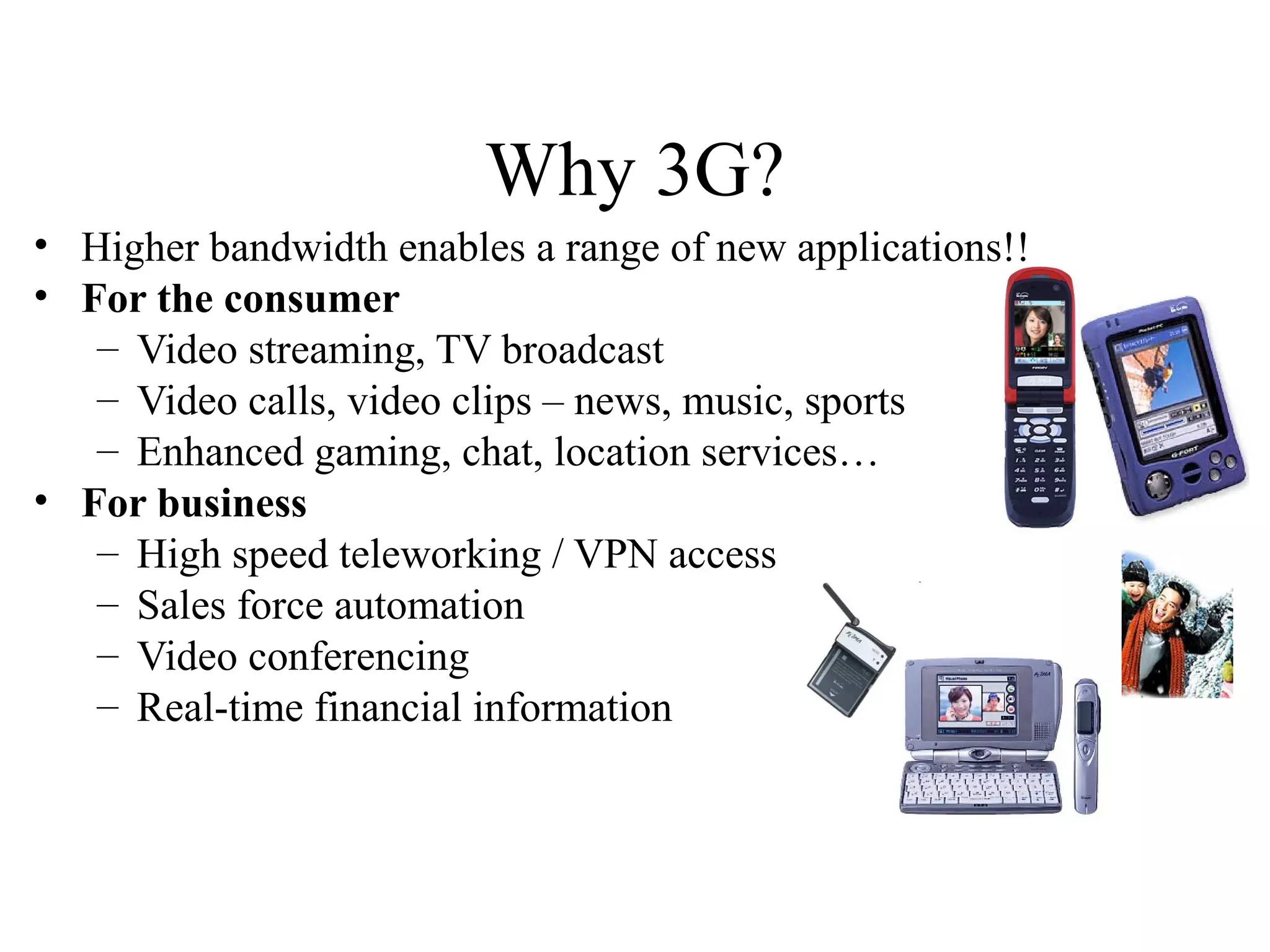 Why 3G?
• Higher bandwidth enables a range of new applications!!
• For the consumer
   – Video streaming, TV broadcast
   – Video calls, video clips – news, music, sports
   – Enhanced gaming, chat, location services…
• For business
   – High speed teleworking / VPN access
   – Sales force automation
   – Video conferencing
   – Real-time financial information
 