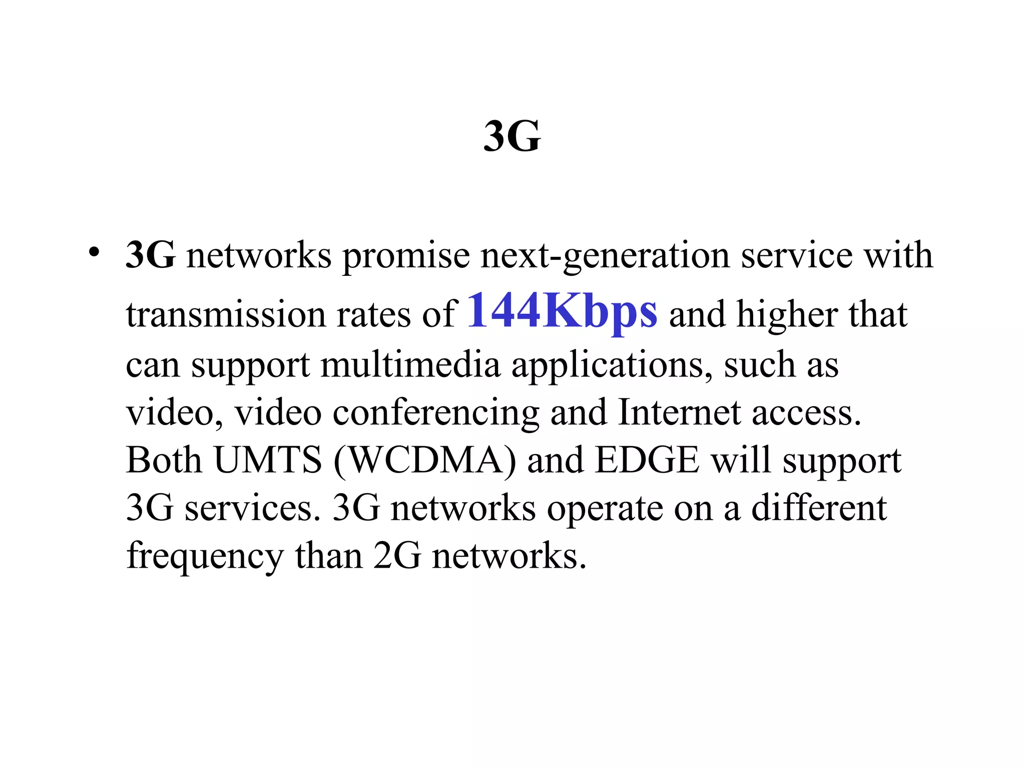 3G

• 3G networks promise next-generation service with
  transmission rates of 144Kbps and higher that
  can support multimedia applications, such as
  video, video conferencing and Internet access.
  Both UMTS (WCDMA) and EDGE will support
  3G services. 3G networks operate on a different
  frequency than 2G networks.
 