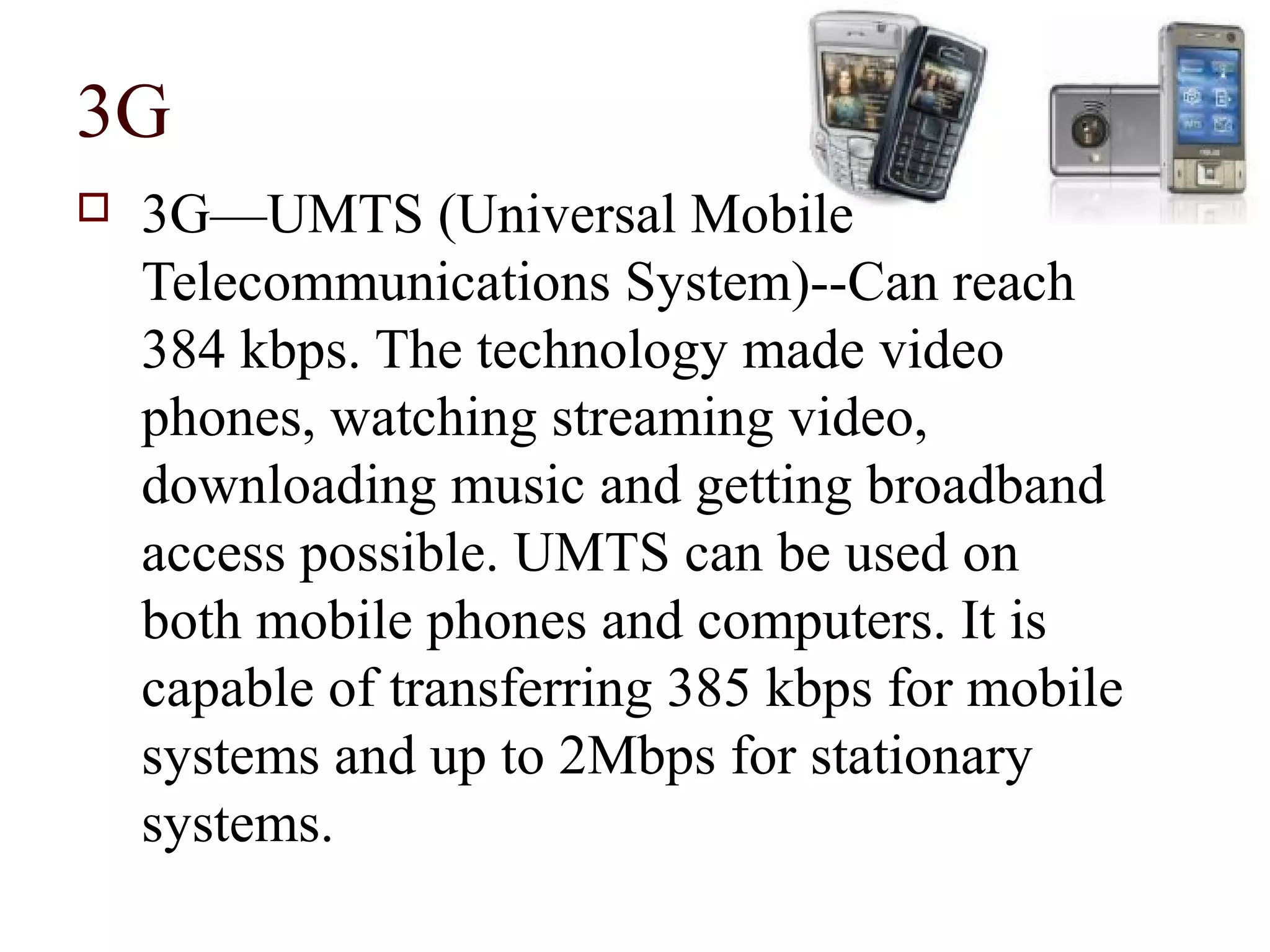 3G
   3G—UMTS (Universal Mobile
    Telecommunications System)--Can reach
    384 kbps. The technology made video
    phones, watching streaming video,
    downloading music and getting broadband
    access possible. UMTS can be used on
    both mobile phones and computers. It is
    capable of transferring 385 kbps for mobile
    systems and up to 2Mbps for stationary
    systems.
 