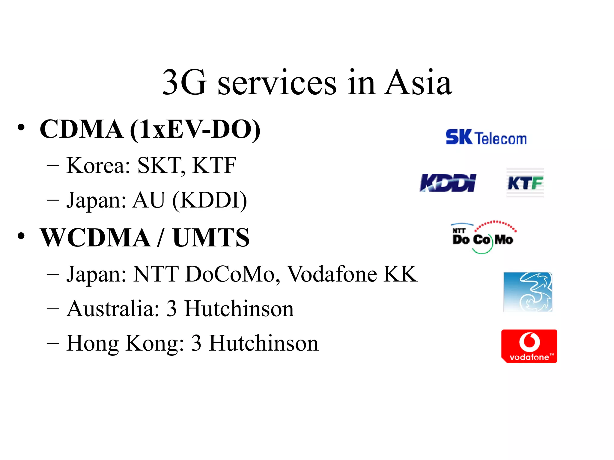 3G services in Asia
• CDMA (1xEV-DO)
  – Korea: SKT, KTF
  – Japan: AU (KDDI)
• WCDMA / UMTS
  – Japan: NTT DoCoMo, Vodafone KK
  – Australia: 3 Hutchinson
  – Hong Kong: 3 Hutchinson
 