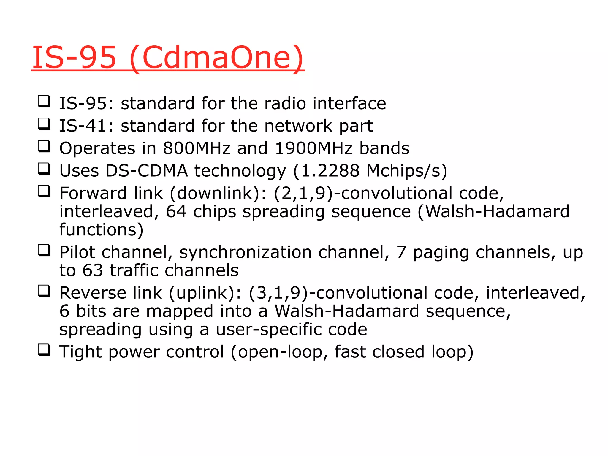 IS-95 (CdmaOne)
 IS-95: standard for the radio interface
 IS-41: standard for the network part
 Operates in 800MHz and 1900MHz bands
 Uses DS-CDMA technology (1.2288 Mchips/s)
 Forward link (downlink): (2,1,9)-convolutional code,
  interleaved, 64 chips spreading sequence (Walsh-Hadamard
  functions)
 Pilot channel, synchronization channel, 7 paging channels, up
  to 63 traffic channels
 Reverse link (uplink): (3,1,9)-convolutional code, interleaved,
  6 bits are mapped into a Walsh-Hadamard sequence,
  spreading using a user-specific code
 Tight power control (open-loop, fast closed loop)
 
