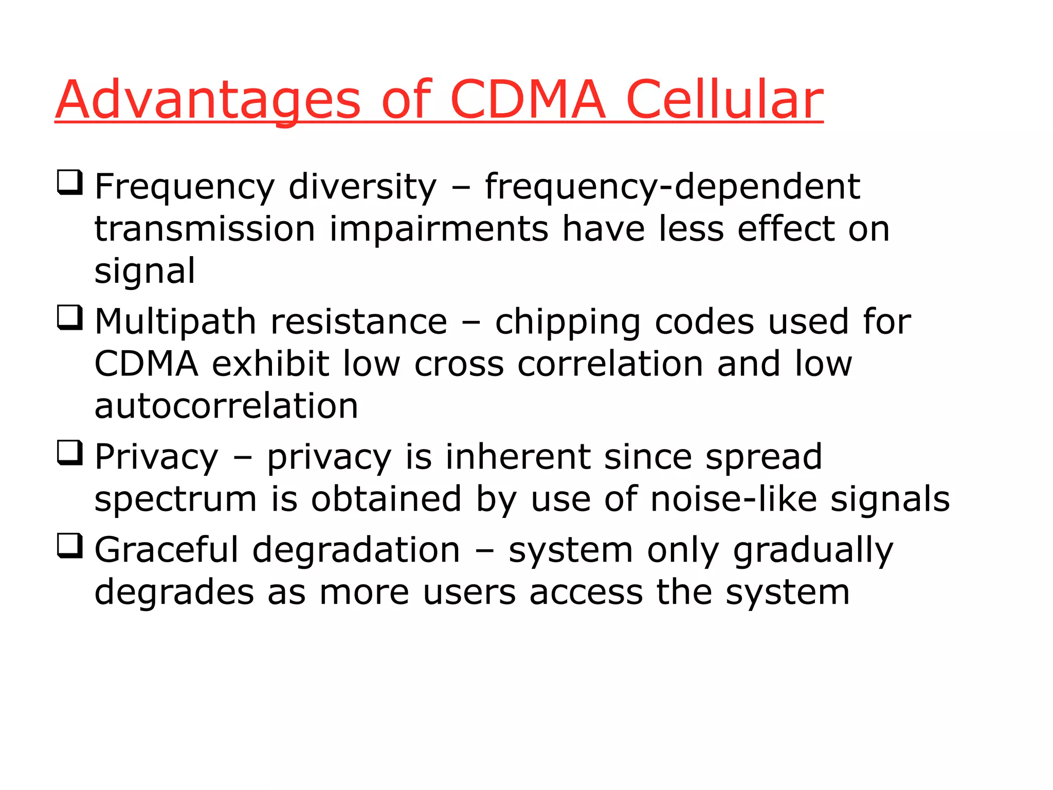 Advantages of CDMA Cellular
 Frequency diversity – frequency-dependent
  transmission impairments have less effect on
  signal
 Multipath resistance – chipping codes used for
  CDMA exhibit low cross correlation and low
  autocorrelation
 Privacy – privacy is inherent since spread
  spectrum is obtained by use of noise-like signals
 Graceful degradation – system only gradually
  degrades as more users access the system
 